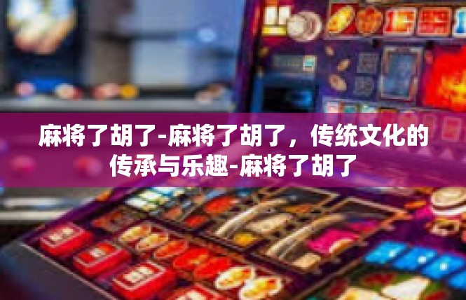 麻将了胡了-麻将了胡了，传统文化的传承与乐趣-麻将了胡了
