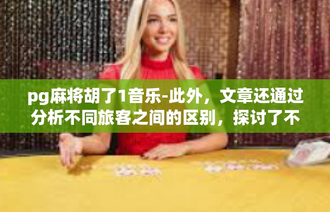 pg麻将胡了1音乐-此外，文章还通过分析不同旅客之间的区别，探讨了不同环境下人们的心态和态度。同时，也通过引用一些相关研究和分析，进一步增强了文章的说服力和可信度。pg麻将胡了1音乐