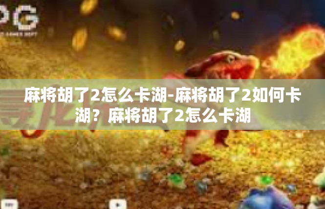 麻将胡了2怎么卡湖-麻将胡了2如何卡湖？麻将胡了2怎么卡湖