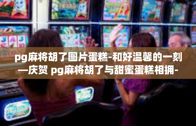 pg麻将胡了图片蛋糕-和好温馨的一刻—庆贺 pg麻将胡了与甜蜜蛋糕相拥-pg麻将胡了图片蛋糕