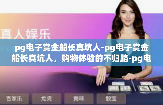 pg电子赏金船长真坑人-pg电子赏金船长真坑人，购物体验的不归路-pg电子赏金船长真坑人