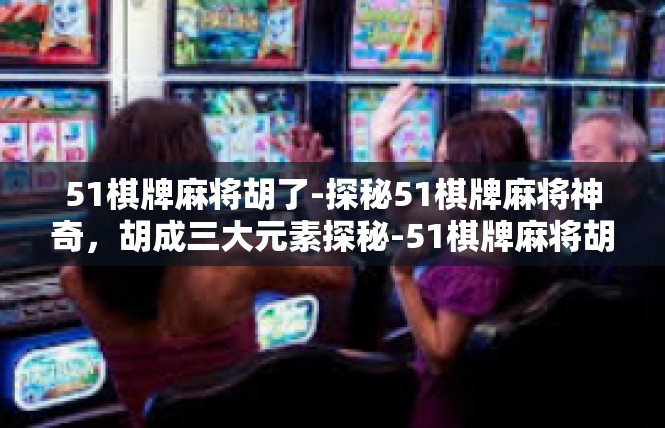 51棋牌麻将胡了-探秘51棋牌麻将神奇，胡成三大元素探秘-51棋牌麻将胡了