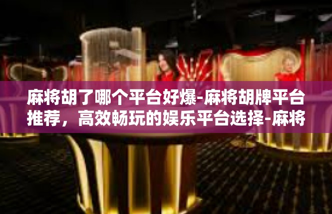 麻将胡了哪个平台好爆-麻将胡牌平台推荐，高效畅玩的娱乐平台选择-麻将胡了哪个平台好爆