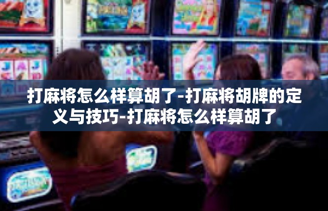 打麻将怎么样算胡了-打麻将胡牌的定义与技巧-打麻将怎么样算胡了
