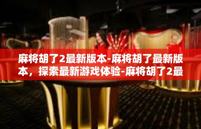 麻将胡了2最新版本-麻将胡了最新版本，探索最新游戏体验-麻将胡了2最新版本