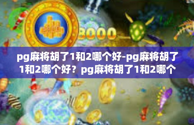 pg麻将胡了1和2哪个好-pg麻将胡了1和2哪个好？pg麻将胡了1和2哪个好