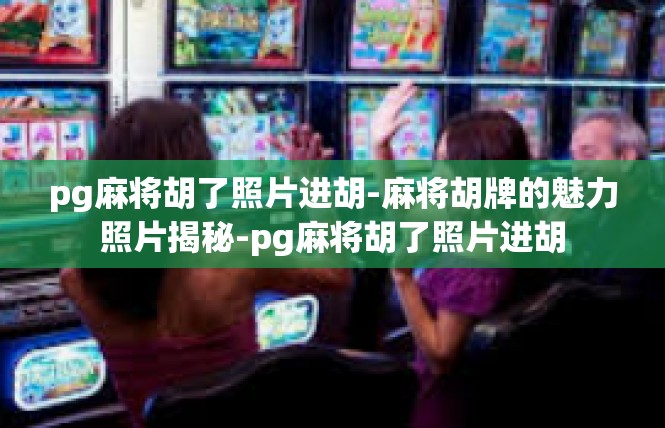 pg麻将胡了照片进胡-麻将胡牌的魅力照片揭秘-pg麻将胡了照片进胡