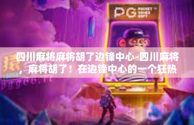 四川麻将麻将胡了边锋中心-四川麻将，麻将胡了！在边锋中心的一个狂热时代-四川麻将麻将胡了边锋中心