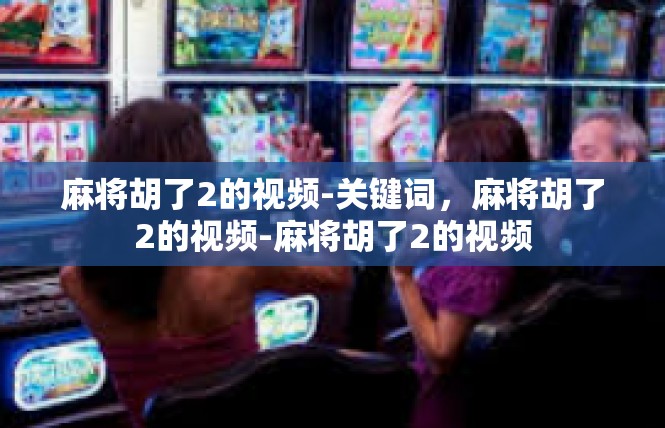 麻将胡了2的视频-关键词，麻将胡了2的视频-麻将胡了2的视频