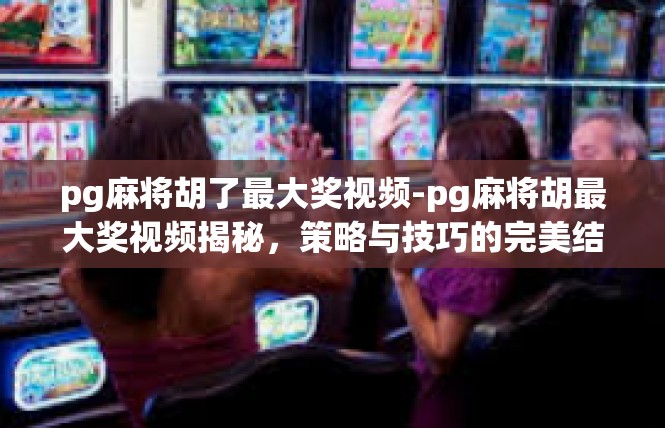 pg麻将胡了最大奖视频-pg麻将胡最大奖视频揭秘，策略与技巧的完美结合-pg麻将胡了最大奖视频