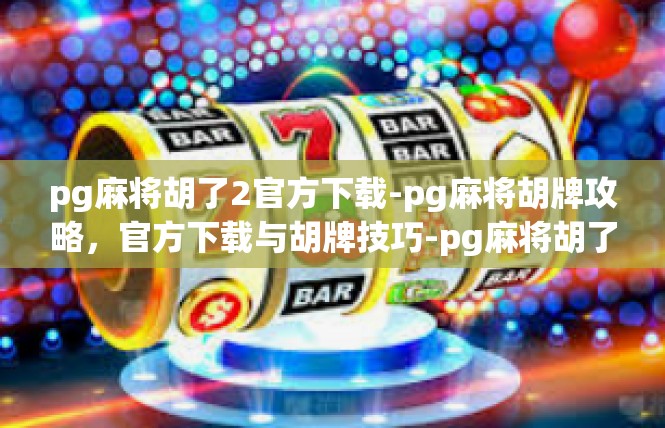 pg麻将胡了2官方下载-pg麻将胡牌攻略，官方下载与胡牌技巧-pg麻将胡了2官方下载