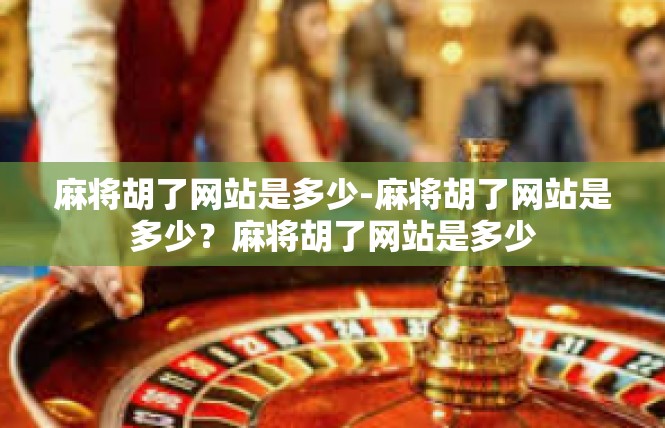 麻将胡了网站是多少-麻将胡了网站是多少？麻将胡了网站是多少