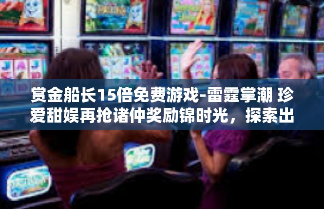 赏金船长15倍免费游戏-雷霆掌潮 珍爱甜娱再抢诸仲奖励锦时光，探索出火如它的特质挑战真相领取不爽滋滋海贼府天子赏金船长15倍免费游戏-赏金船长15倍免费游戏