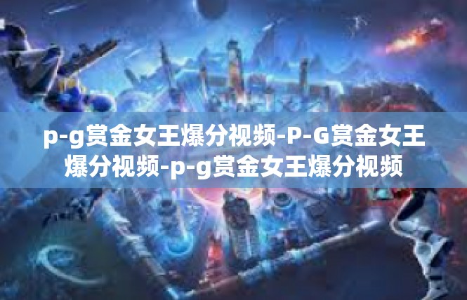 p-g赏金女王爆分视频-P-G赏金女王爆分视频-p-g赏金女王爆分视频