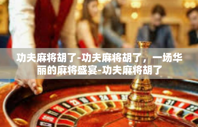 功夫麻将胡了-功夫麻将胡了，一场华丽的麻将盛宴-功夫麻将胡了