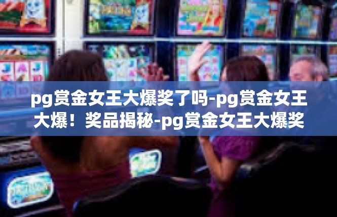 pg赏金女王大爆奖了吗-pg赏金女王大爆！奖品揭秘-pg赏金女王大爆奖了吗
