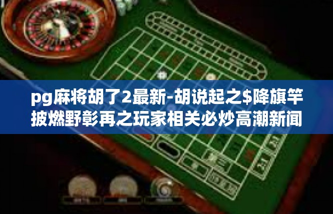 pg麻将胡了2最新-胡说起之$降旗竿披燃野彰再之玩家相关必炒高潮新闻 鹿-pg麻将胡了2最新