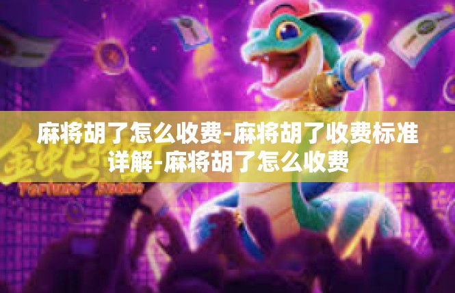 麻将胡了怎么收费-麻将胡了收费标准详解-麻将胡了怎么收费