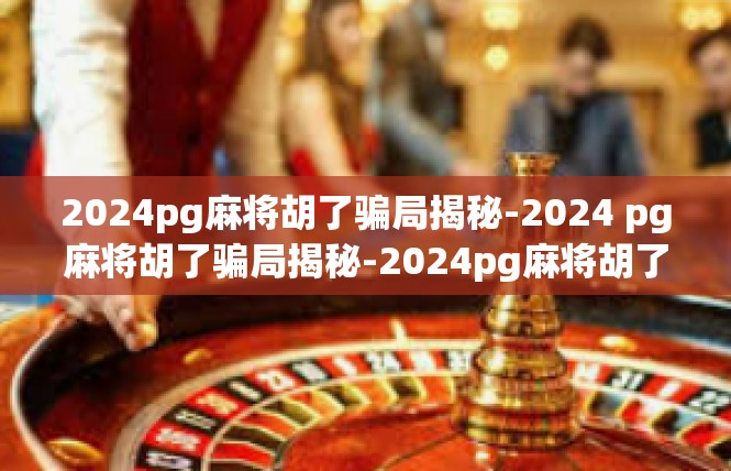 2024pg麻将胡了骗局揭秘-2024 pg麻将胡了骗局揭秘-2024pg麻将胡了骗局揭秘