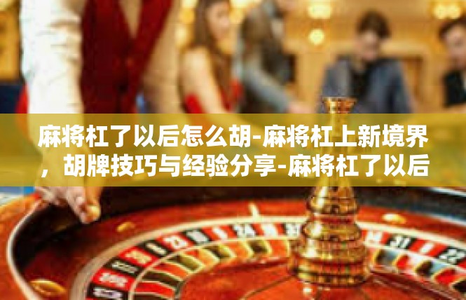 麻将杠了以后怎么胡-麻将杠上新境界，胡牌技巧与经验分享-麻将杠了以后怎么胡