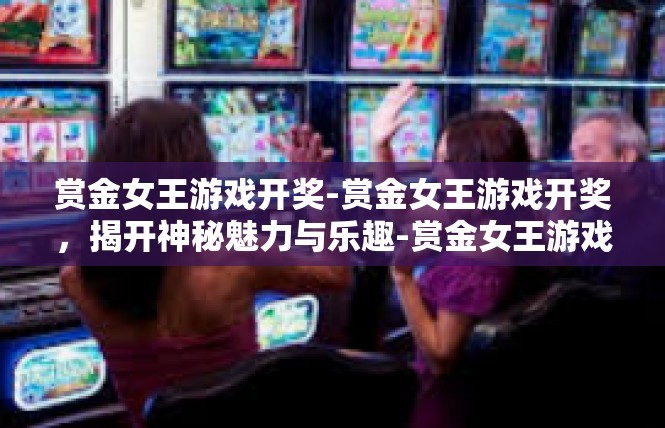 赏金女王游戏开奖-赏金女王游戏开奖，揭开神秘魅力与乐趣-赏金女王游戏开奖