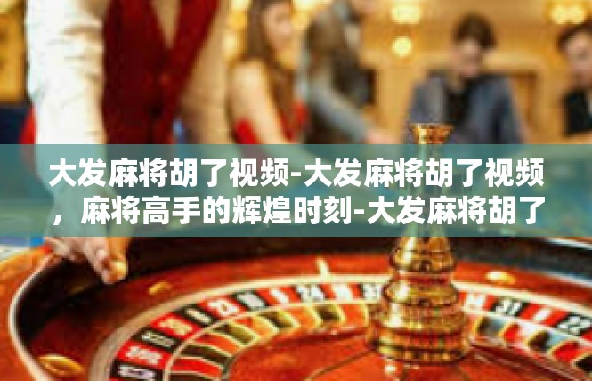 大发麻将胡了视频-大发麻将胡了视频，麻将高手的辉煌时刻-大发麻将胡了视频
