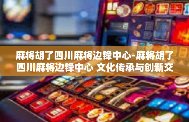 麻将胡了四川麻将边锋中心-麻将胡了四川麻将边锋中心 文化传承与创新交融-麻将胡了四川麻将边锋中心