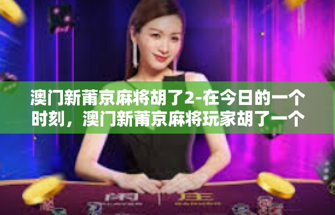 澳门新莆京麻将胡了2-在今日的一个时刻，澳门新莆京麻将玩家胡了一个令人兴奋的2。这个成就不仅仅是一个数字，更是对玩家技能和策略的最好证明。让我们一同来感受这一瞬间的魅力。澳门新莆京麻将胡了2