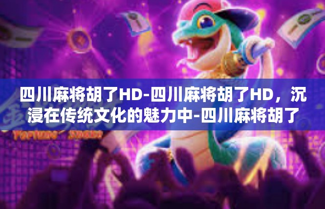 四川麻将胡了HD-四川麻将胡了HD，沉浸在传统文化的魅力中-四川麻将胡了HD