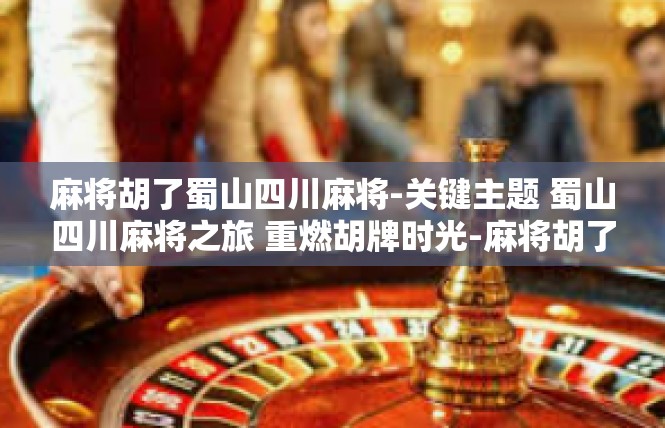 麻将胡了蜀山四川麻将-关键主题 蜀山四川麻将之旅 重燃胡牌时光-麻将胡了蜀山四川麻将