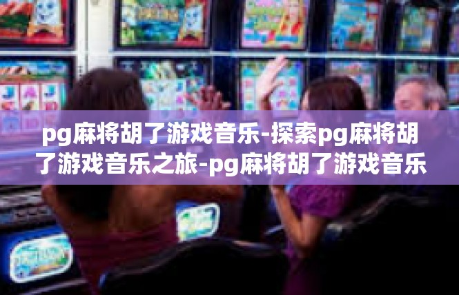 pg麻将胡了游戏音乐-探索pg麻将胡了游戏音乐之旅-pg麻将胡了游戏音乐