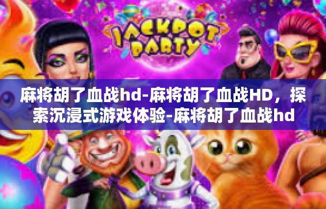 麻将胡了血战hd-麻将胡了血战HD，探索沉浸式游戏体验-麻将胡了血战hd