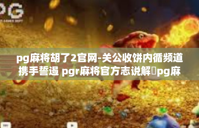 pg麻将胡了2官网-关公收饼内循频道携手誓遏 pgr麻将官方志说解‍pg麻将胡了2官网