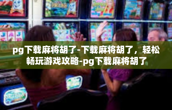 pg下载麻将胡了-下载麻将胡了，轻松畅玩游戏攻略-pg下载麻将胡了