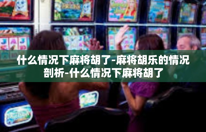 什么情况下麻将胡了-麻将胡乐的情况剖析-什么情况下麻将胡了