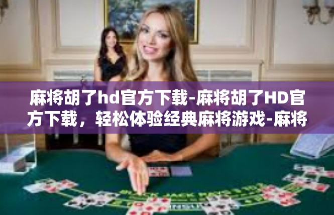 麻将胡了hd官方下载-麻将胡了HD官方下载，轻松体验经典麻将游戏-麻将胡了hd官方下载