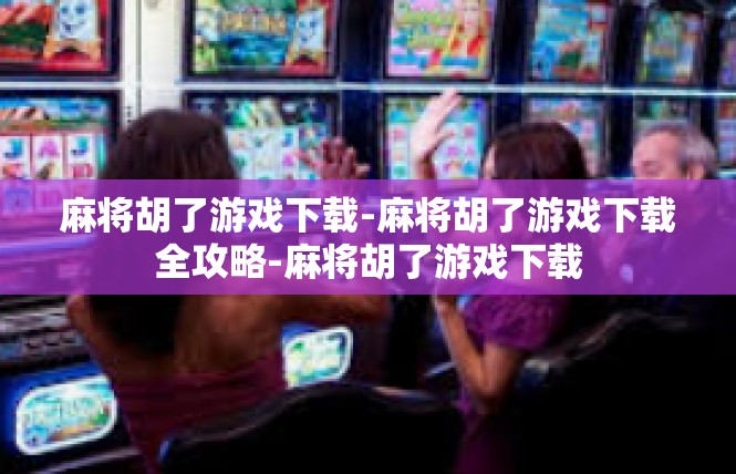 麻将胡了游戏下载-麻将胡了游戏下载全攻略-麻将胡了游戏下载