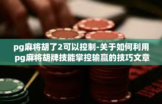 pg麻将胡了2可以控制-关于如何利用 pg麻将胡牌技能掌控输赢的技巧文章-pg麻将胡了2可以控制