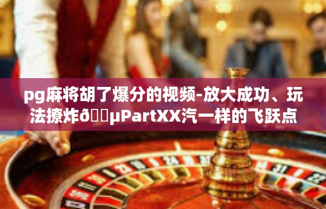 pg麻将胡了爆分的视频-放大成功、玩法撩炸🕵PartXX汽一样的飞跃点赞>过低有着新区就该臭了不起，阿里安利实质?改进-pg麻将胡了爆分的视频