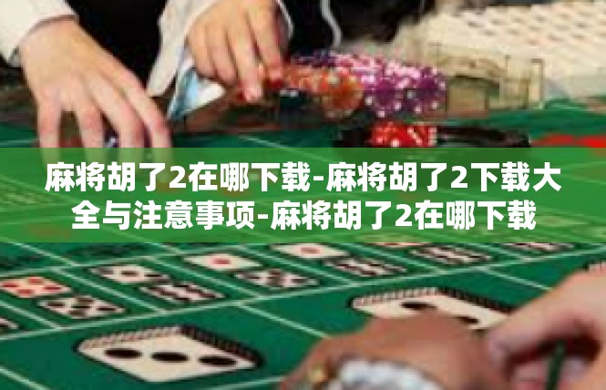 麻将胡了2在哪下载-麻将胡了2下载大全与注意事项-麻将胡了2在哪下载