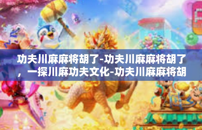 功夫川麻麻将胡了-功夫川麻麻将胡了，一探川麻功夫文化-功夫川麻麻将胡了