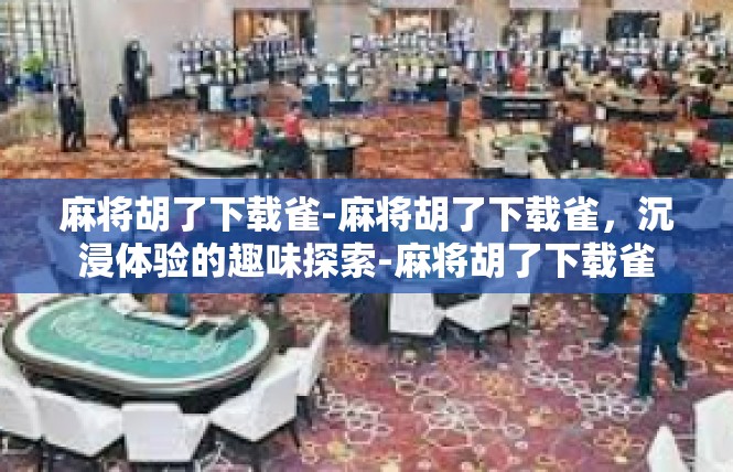麻将胡了下载雀-麻将胡了下载雀，沉浸体验的趣味探索-麻将胡了下载雀