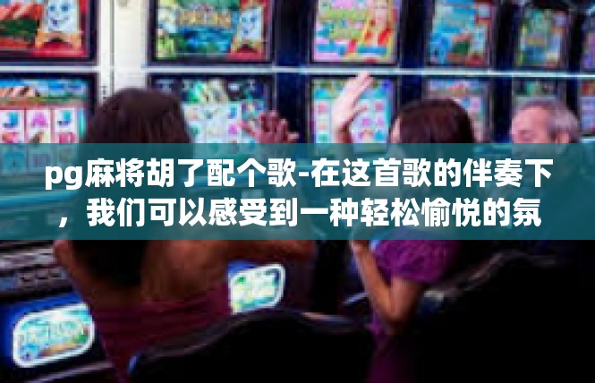 pg麻将胡了配个歌-在这首歌的伴奏下，我们可以感受到一种轻松愉悦的氛围。它让我们感到自己仿佛置身于一个美好的世界中，让我们忘却烦恼和忧虑，沉浸在音乐的美好中。pg麻将胡了配个歌