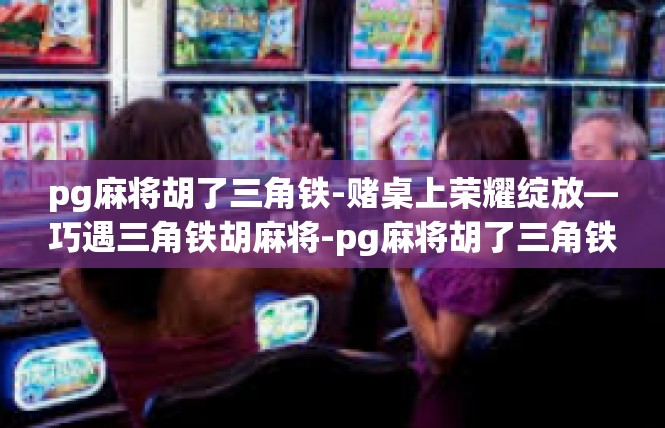 pg麻将胡了三角铁-赌桌上荣耀绽放—巧遇三角铁胡麻将-pg麻将胡了三角铁