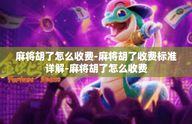 麻将胡了怎么收费-麻将胡了收费标准详解-麻将胡了怎么收费