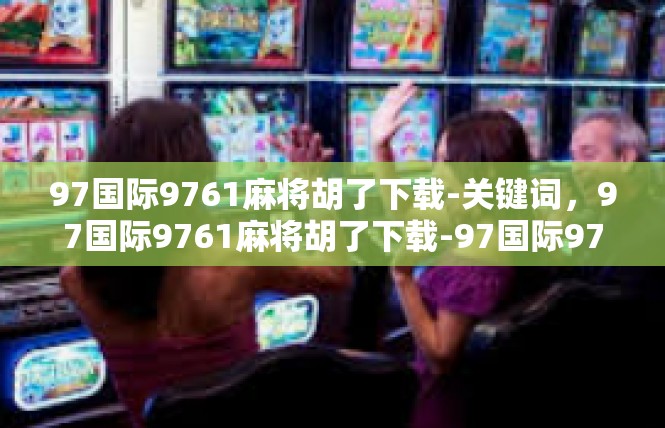 97国际9761麻将胡了下载-关键词，97国际9761麻将胡了下载-97国际9761麻将胡了下载