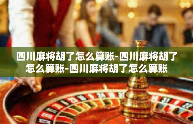 四川麻将胡了怎么算账-四川麻将胡了怎么算账-四川麻将胡了怎么算账