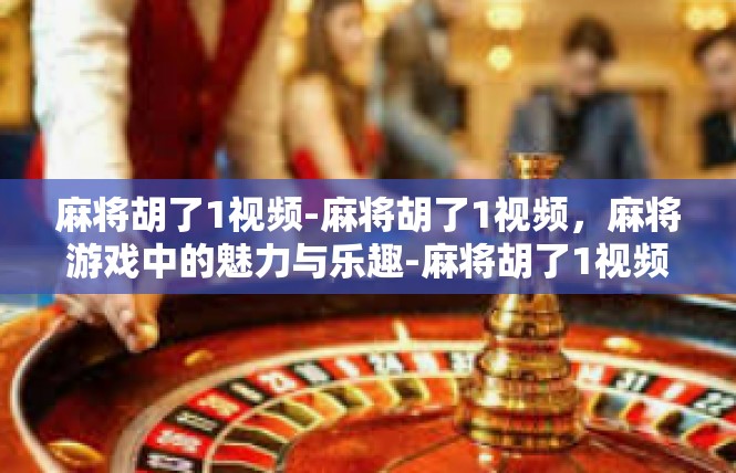 麻将胡了1视频-麻将胡了1视频，麻将游戏中的魅力与乐趣-麻将胡了1视频