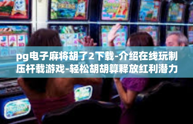 pg电子麻将胡了2下载-介绍在线玩制压杆载游戏-轻松胡胡算释放红利潜力下载探索攻略-pg电子麻将胡了2下载