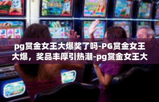 pg赏金女王大爆奖了吗-PG赏金女王大爆，奖品丰厚引热潮-pg赏金女王大爆奖了吗